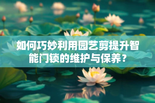 如何巧妙利用园艺剪提升智能门锁的维护与保养？