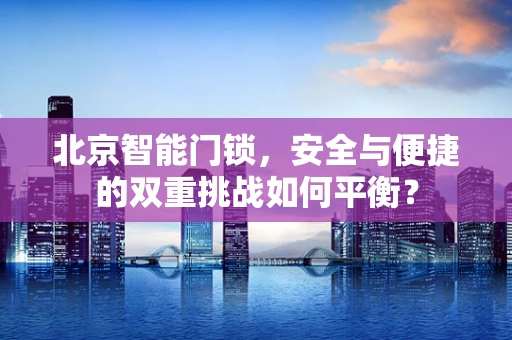 北京智能门锁，安全与便捷的双重挑战如何平衡？