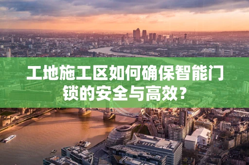 工地施工区如何确保智能门锁的安全与高效？