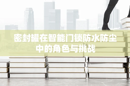 密封罐在智能门锁防水防尘中的角色与挑战