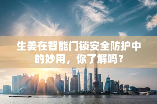 生姜在智能门锁安全防护中的妙用，你了解吗？