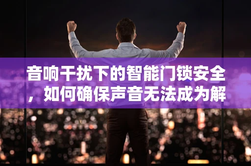 音响干扰下的智能门锁安全，如何确保声音无法成为解锁的‘钥匙’？