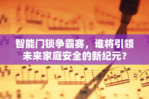 智能门锁争霸赛，谁将引领未来家庭安全的新纪元？