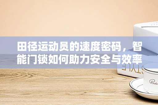 田径运动员的速度密码，智能门锁如何助力安全与效率？
