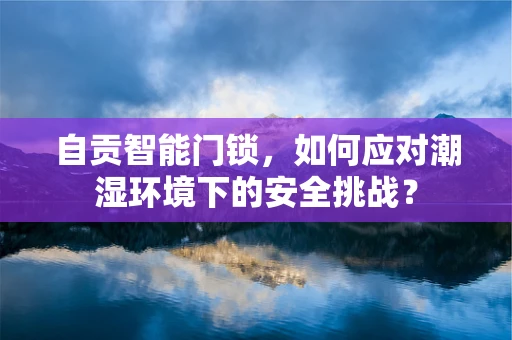自贡智能门锁，如何应对潮湿环境下的安全挑战？