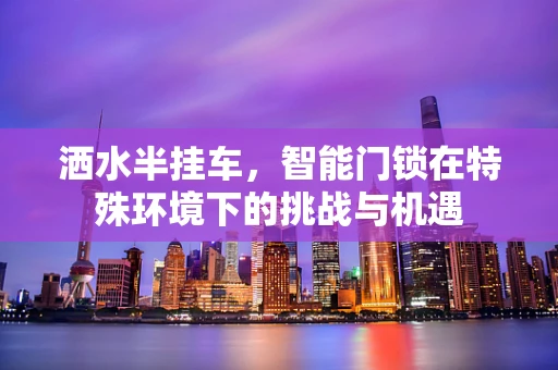 洒水半挂车，智能门锁在特殊环境下的挑战与机遇