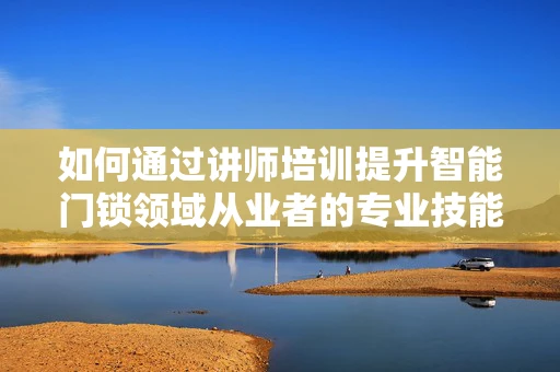 如何通过讲师培训提升智能门锁领域从业者的专业技能？
