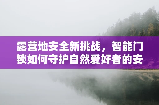 露营地安全新挑战，智能门锁如何守护自然爱好者的安心之夜？