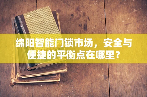 绵阳智能门锁市场，安全与便捷的平衡点在哪里？