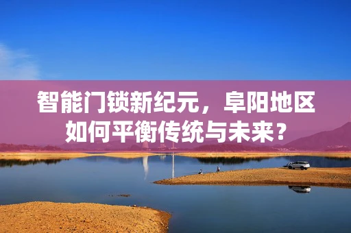 智能门锁新纪元，阜阳地区如何平衡传统与未来？