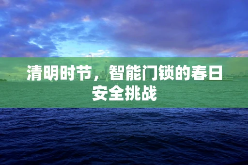清明时节，智能门锁的春日安全挑战