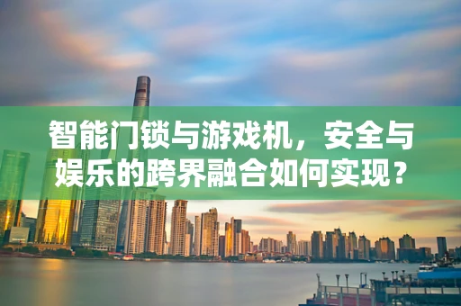 智能门锁与游戏机，安全与娱乐的跨界融合如何实现？