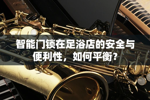 智能门锁在足浴店的安全与便利性，如何平衡？