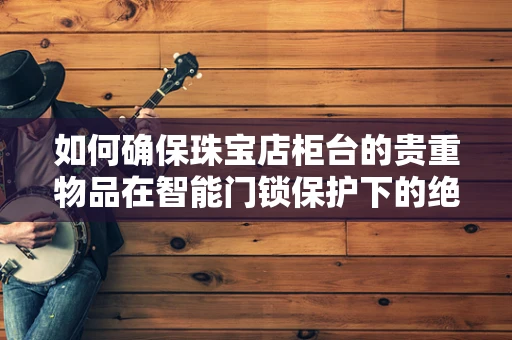 如何确保珠宝店柜台的贵重物品在智能门锁保护下的绝对安全？
