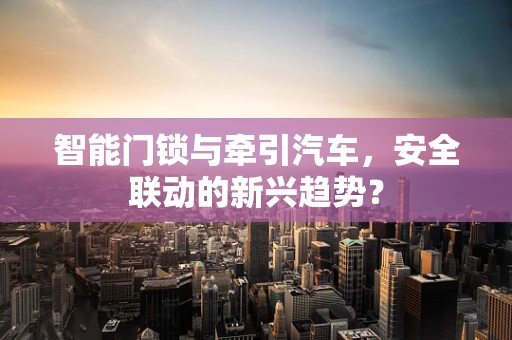 智能门锁与牵引汽车，安全联动的新兴趋势？