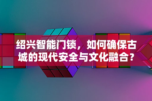 绍兴智能门锁，如何确保古城的现代安全与文化融合？