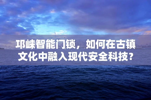 邛崃智能门锁，如何在古镇文化中融入现代安全科技？