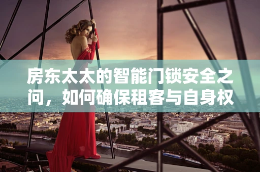 房东太太的智能门锁安全之问，如何确保租客与自身权益的平衡？