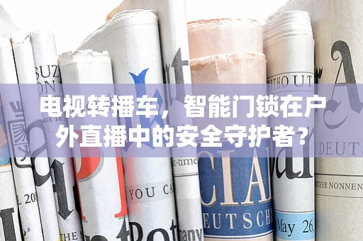 电视转播车，智能门锁在户外直播中的安全守护者？