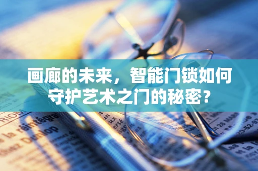 画廊的未来，智能门锁如何守护艺术之门的秘密？