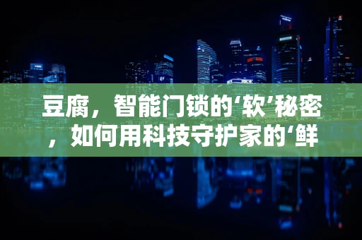 豆腐，智能门锁的‘软’秘密，如何用科技守护家的‘鲜嫩’？