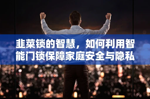 韭菜锁的智慧，如何利用智能门锁保障家庭安全与隐私？