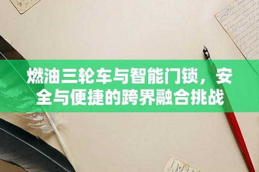 燃油三轮车与智能门锁，安全与便捷的跨界融合挑战