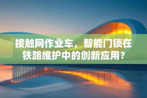 接触网作业车，智能门锁在铁路维护中的创新应用？