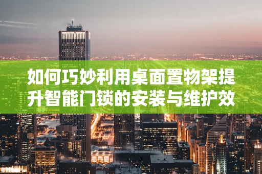 如何巧妙利用桌面置物架提升智能门锁的安装与维护效率？