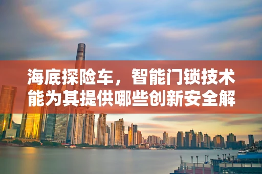 海底探险车，智能门锁技术能为其提供哪些创新安全解决方案？