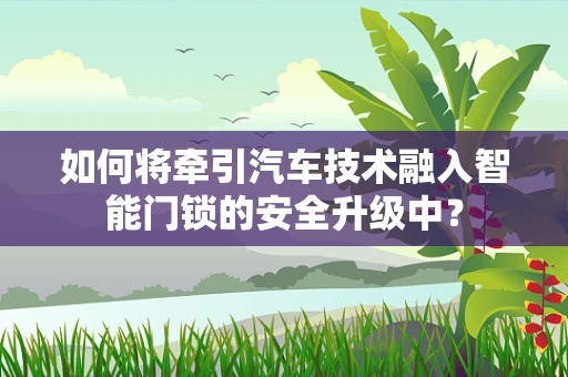 如何将牵引汽车技术融入智能门锁的安全升级中？