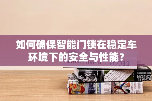 如何确保智能门锁在稳定车环境下的安全与性能？