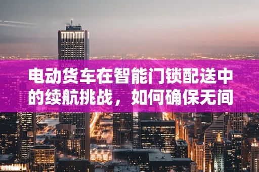 电动货车在智能门锁配送中的续航挑战，如何确保无间断服务？