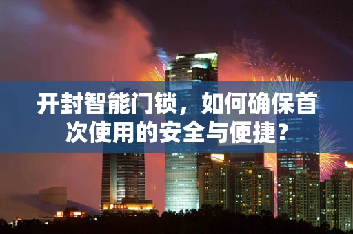 开封智能门锁，如何确保首次使用的安全与便捷？