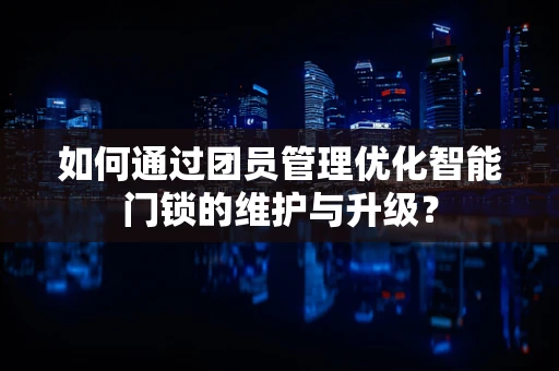 如何通过团员管理优化智能门锁的维护与升级？