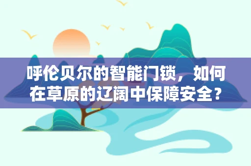 呼伦贝尔的智能门锁，如何在草原的辽阔中保障安全？