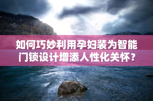 如何巧妙利用孕妇装为智能门锁设计增添人性化关怀？
