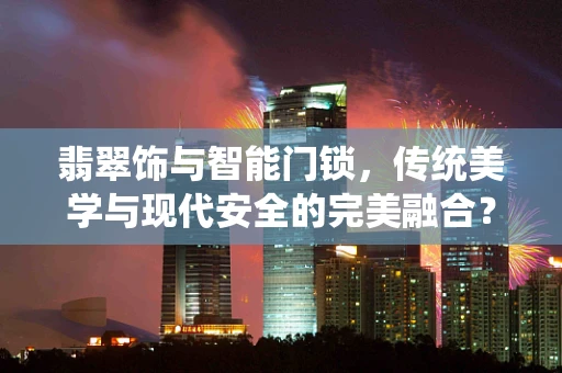 翡翠饰与智能门锁，传统美学与现代安全的完美融合？