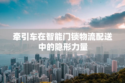 牵引车在智能门锁物流配送中的隐形力量
