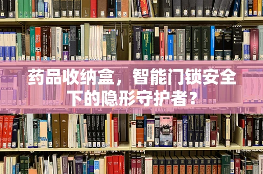药品收纳盒，智能门锁安全下的隐形守护者？