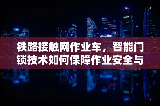 铁路接触网作业车，智能门锁技术如何保障作业安全与效率？