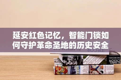 延安红色记忆，智能门锁如何守护革命圣地的历史安全？