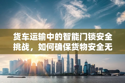货车运输中的智能门锁安全挑战，如何确保货物安全无虞？