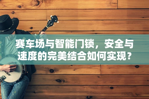 赛车场与智能门锁，安全与速度的完美结合如何实现？