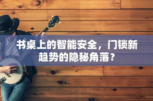 书桌上的智能安全，门锁新趋势的隐秘角落？