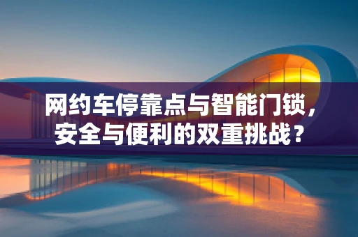 网约车停靠点与智能门锁，安全与便利的双重挑战？