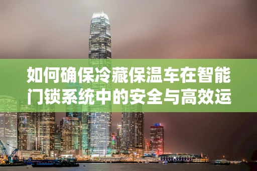 如何确保冷藏保温车在智能门锁系统中的安全与高效运行？