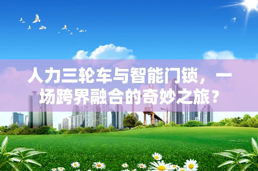 人力三轮车与智能门锁，一场跨界融合的奇妙之旅？