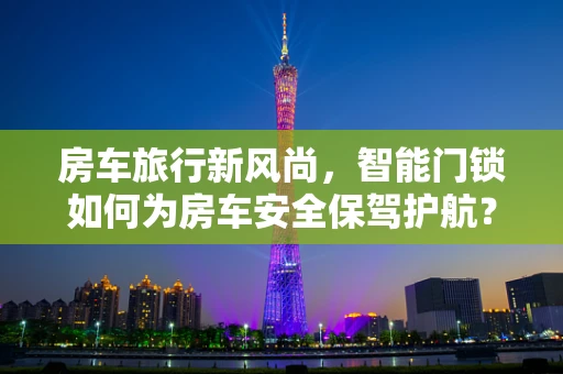 房车旅行新风尚，智能门锁如何为房车安全保驾护航？
