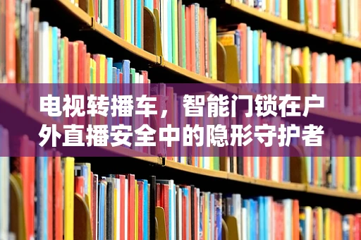 电视转播车，智能门锁在户外直播安全中的隐形守护者？